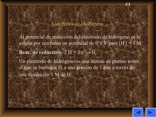 44
Electrodos de Hidrógeno.Electrodos de Hidrógeno.
Al potencial de reducción del electrodo de hidrógeno se le
asigna por convenio un potencial de 0’0 V para [H+
] = 1 M.
Reac. de reducción:Reac. de reducción: 2 H+
+ 2 e–
→ H2
Un electrodo de hidrógeno es una lámina de platino sobre
el que se burbujea H2 a una presión de 1 atm a través de
una disolución 1 M de H+
.
 