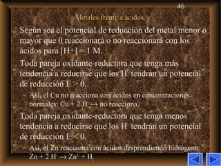 46
Metales frente a ácidos.Metales frente a ácidos.
Según sea el potencial de reducción del metal menor o
mayor que 0 reaccionará o no reaccionará con los
ácidos para [H+] = 1 M.
Toda pareja oxidante-reductora que tenga más
tendencia a reducirse que los H+
tendrán un potencial
de reducción E > 0.
– Así, el Cu no reacciona con ácidos en concentraciones
normales: Cu + 2 H+
→ no reacciona.
Toda pareja oxidante-reductora que tenga menos
tendencia a reducirse que los H+
tendrán un potencial
de reducción E < 0.
– Así, el Zn reacciona con ácidos desprendiendo hidrógeno:
Zn + 2 H+
→ Zn2+
+ H2
 