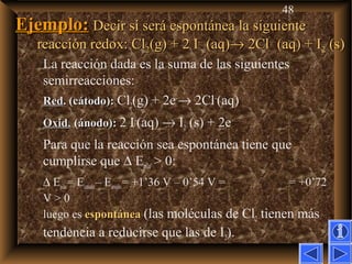 48
Ejemplo:Ejemplo: Decir si será espontánea la siguienteDecir si será espontánea la siguiente
reacción redox: Clreacción redox: Cl22(g) + 2 I(g) + 2 I––
(aq)(aq)→→ 2Cl2Cl––
(aq) + I(aq) + I22 (s)(s)
La reacción dada es la suma de las siguientes
semirreacciones:
RedRed. (cátodo):. (cátodo): Cl2(g) + 2e–
→ 2Cl–
(aq)
Oxid.Oxid. (ánodo):(ánodo): 2 I–
(aq) → I2 (s) + 2e–
Para que la reacción sea espontánea tiene que
cumplirse que ∆ Epila > 0:
∆ Epila= Ecatodo– Eánodo= +1’36 V – 0’54 V = = +0’72
V > 0
luego es espontáneaespontánea (las moléculas de Cl2 tienen más
tendencia a reducirse que las de I2).
 