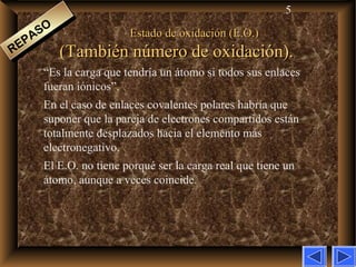 5
Estado de oxidación (E.O.)Estado de oxidación (E.O.)
(También número de oxidación).(También número de oxidación).
“Es la carga que tendría un átomo si todos sus enlaces
fueran iónicos”.
En el caso de enlaces covalentes polares habría que
suponer que la pareja de electrones compartidos están
totalmente desplazados hacia el elemento más
electronegativo.
El E.O. no tiene porqué ser la carga real que tiene un
átomo, aunque a veces coincide.
REPASO
REPASO
 