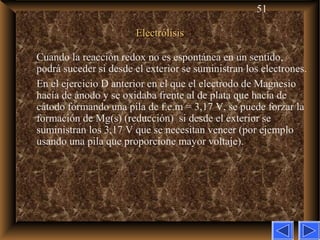 51
ElectrólisisElectrólisis
Cuando la reacción redox no es espontánea en un sentido,
podrá suceder si desde el exterior se suministran los electrones.
En el ejercicio D anterior en el que el electrodo de Magnesio
hacía de ánodo y se oxidaba frente al de plata que hacía de
cátodo formando una pila de f.e.m = 3,17 V, se puede forzar la
formación de Mg(s) (reducción) si desde el exterior se
suministran los 3,17 V que se necesitan vencer (por ejemplo
usando una pila que proporcione mayor voltaje).
 