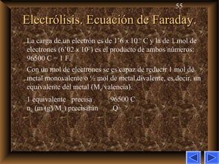 55
Electrólisis. Ecuación de Faraday.Electrólisis. Ecuación de Faraday.
La carga de un electrón es de 1’6 x 10–19
C y la de 1 mol de
electrones (6’02 x 1023
) es el producto de ambos números:
96500 C = 1 F.
Con un mol de electrones se es capaz de reducir 1 mol de
metal monovalente o ½ mol de metal divalente, es decir, un
equivalente del metal (Mat/valencia).
1 equivalente precisa 96500 C
neq (m (g)/Meq) precisarán Q
 