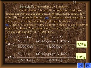 58
Ejercicio F:Ejercicio F: Una corriente de 4 amperiosUna corriente de 4 amperios
circula durante 1 hora y 10 minutos a través de doscircula durante 1 hora y 10 minutos a través de dos
células electrolíticas que contienen, respectivamente, sulfato decélulas electrolíticas que contienen, respectivamente, sulfato de
cobre (II) y cloruro de aluminio,cobre (II) y cloruro de aluminio, a)a) Escriba las reacciones que seEscriba las reacciones que se
producen en el cátodo de ambas células electrolíticas.producen en el cátodo de ambas células electrolíticas.
b)b) Calcule los gramos de cobre y aluminio metálicos que se habránCalcule los gramos de cobre y aluminio metálicos que se habrán
depositado. Datos: Masas atómicas: Cu = 63,5 y Al = 27,0.depositado. Datos: Masas atómicas: Cu = 63,5 y Al = 27,0.
Constante de Faraday : F = 96500 C·eqConstante de Faraday : F = 96500 C·eq-1-1
a)a) Cu2+
+ 2 e–
→ Cu ; Al3+
+ 3 e–
→ Al
b)b) Meq · I · t (63,5/2) g/eq·4 A· 4200 s
m (Cu) = ————— = ——————————— = 5,53 g5,53 g
96500 C/eq 96500 C/eq
Meq · I · t (27,0/3) g/eq·4 A· 4200 s
m (Al) = ————— = ——————————— = 1,57 g1,57 g
96500 C/eq 96500 C/eq
 