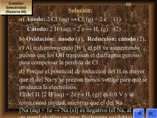 60
Solución:Solución:
a)a) Ánodo:Ánodo: 2 Cl–
(aq) → Cl2 (g) + 2 e–
(1)
Cátodo:Cátodo: 2 H+
(aq) + 2 e–
→ H2 (g) (2)
b)b) Oxidación:Oxidación: ánodo (1). ReducciónReducción: cátodo (2).
c)c) Al ir disminuyendo [H+
], el pH va aumentando
puesto que los OH–
traspasan el diafragma poroso
para compensar la perdida de Cl–
.
d)d) Porque el potencial de reducción del H2es mayor
que el del Na. y se precisa menos voltaje para que se
produzca la electrólisis.
El del H2 [2 H+
(aq) + 2e–
→ H2 (g)] es 0,0 V y se
toma como unidad, mientras que el del Na
[Na+
(aq) + 1e–
→ Na (s)] es negativo (el Na, al ser
Cuestión
Selectividad
(Reserva 98)
Cuestión
Selectividad
(Reserva 98)
 