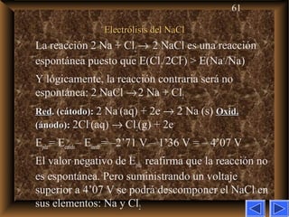 61
Electrólisis del NaClElectrólisis del NaCl
La reacción 2 Na + Cl2→ 2 NaCl es una reacción
espontánea puesto que E(Cl2/2Cl–
) > E(Na+
/Na)
Y lógicamente, la reacción contraria será no
espontánea: 2 NaCl →2 Na + Cl2
RedRed. (cátodo):. (cátodo): 2 Na+
(aq) + 2e–
→ 2 Na (s) Oxid.Oxid.
(ánodo):(ánodo): 2Cl–
(aq) → Cl2(g) + 2e–
Epila= Ecatodo– Eánodo= –2’71 V – 1’36 V = – 4’07 V
El valor negativo de Epila reafirma que la reacción no
es espontánea. Pero suministrando un voltaje
superior a 4’07 V se podrá descomponer el NaCl en
sus elementos: Na y Cl2
 