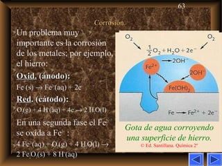 63
Corrosión.Corrosión.
Gota de agua corroyendo
una superficie de hierro.
© Ed. Santillana. Química 2º
Un problema muy
importante es la corrosión
de los metales; por ejemplo,
el hierro:
Oxid.Oxid. (ánodo):(ánodo):
Fe (s) → Fe2+
(aq) + 2e–
RedRed. (cátodo):. (cátodo):
O2(g) + 4 H+
(aq) + 4e–
→ 2 H2O(l)
En una segunda fase el Fe2+
se oxida a Fe3+
:
4 Fe2+
(aq) + O2(g) + 4 H2O(l) →
2 Fe2O3(s) + 8 H+
(aq)
 