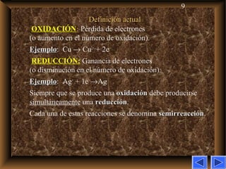 9
Definición actualDefinición actual
OXIDACIÓN:: Pérdida de electrones
(o aumento en el número de oxidación).
EjemploEjemplo: Cu → Cu2+
+ 2e–
REDUCCIÓN: Ganancia de electrones
(o disminución en el número de oxidación).
EjemploEjemplo: Ag+
+ 1e–
→Ag
Siempre que se produce una oxidaciónoxidación debe producirse
simultáneamente una reducciónreducción.
Cada una de estas reacciones se denomina semirreacciónsemirreacción.
 