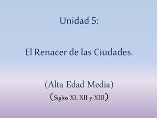 Unidad 5:
El Renacer de las Ciudades.
(Alta Edad Media)
(Siglos XI, XII y XIII)
 