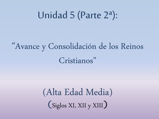 Unidad 5 (Parte 2ª):
“Avance y Consolidación de los Reinos
Cristianos”
(Alta Edad Media)
(Siglos XI, XII y XIII)
 