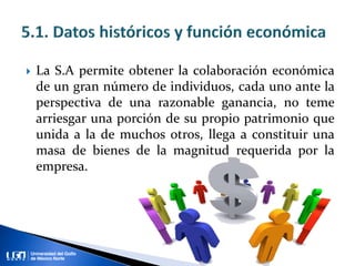  La S.A permite obtener la colaboración económica
de un gran número de individuos, cada uno ante la
perspectiva de una razonable ganancia, no teme
arriesgar una porción de su propio patrimonio que
unida a la de muchos otros, llega a constituir una
masa de bienes de la magnitud requerida por la
empresa.
 