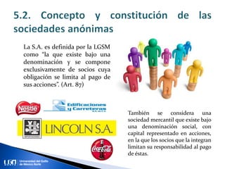 La S.A. es definida por la LGSM
como “la que existe bajo una
denominación y se compone
exclusivamente de socios cuya
obligación se limita al pago de
sus acciones”. (Art. 87)
También se considera una
sociedad mercantil que existe bajo
una denominación social, con
capital representado en acciones,
en la que los socios que la integran
limitan su responsabilidad al pago
de éstas.
 