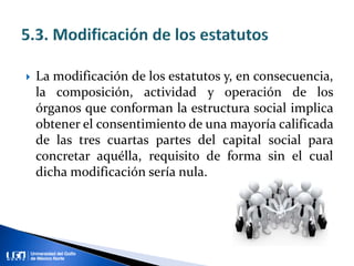  La modificación de los estatutos y, en consecuencia,
la composición, actividad y operación de los
órganos que conforman la estructura social implica
obtener el consentimiento de una mayoría calificada
de las tres cuartas partes del capital social para
concretar aquélla, requisito de forma sin el cual
dicha modificación sería nula.
 