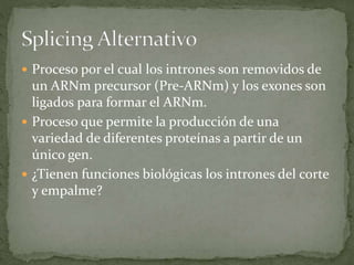  Proceso por el cual los intrones son removidos de
un ARNm precursor (Pre-ARNm) y los exones son
ligados para formar el ARNm.
 Proceso que permite la producción de una
variedad de diferentes proteínas a partir de un
único gen.
 ¿Tienen funciones biológicas los intrones del corte
y empalme?
 
