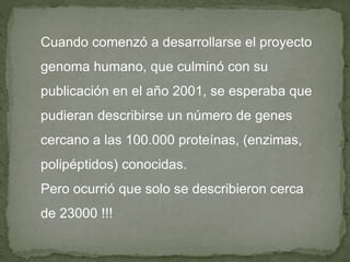 Cuando comenzó a desarrollarse el proyecto
genoma humano, que culminó con su
publicación en el año 2001, se esperaba que
pudieran describirse un número de genes
cercano a las 100.000 proteínas, (enzimas,
polipéptidos) conocidas.
Pero ocurrió que solo se describieron cerca
de 23000 !!!
 