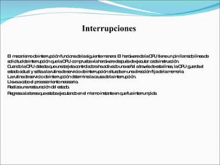 Interrupciones  El mecanismo de interrupción funciona de la siguiente manera: El hardware de la CPU tiene un pin llamado línea de solicitud de interrupción que la CPU comprueba vía hardware después de ejecutar cada instrucción.  Cuando la CPU detecta que una tarjeta controladora ha activado una señal a través de esta línea, la CPU guarda el estado actual y salta a la rutina de servicio de interrupción situada en una dirección fija de la memoria.  La rutina de servicio de interrupción determina la causa de la interrupción.  Lleva a cabo el procesamiento necesario.  Realiza una restauración del estado.  Regresa a la tarea que estaba ejecutando en el mismo instante en que fue interrumpida.   