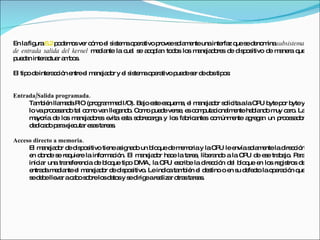En la figura  6.2  podemos ver cómo el sistema operativo provee solamente una interfaz que se denomina  subsistema de entrada salida del kernel  mediante la cual se acoplan todos los manejadores de dispositivo de manera que puedan interactuar ambos. El tipo de interacción entre el manejador y el sistema operativo puede ser de dos tipos:  Entrada/Salida programada.   También llamada PIO (programmed I/O). Bajo este esquema, el manejador solicita a la CPU byte por byte y lo va procesando tal como van llegando. Como puede verse, es computacionalmente hablando muy caro. La mayoría de los manejadores evita esta sobrecarga y los fabricantes comúnmente agregan un procesador dedicado para ejecutar esas tareas.  Acceso directo a memoria.   El manejador de dispositivo tiene asignado un bloque de memoria y la CPU le envía solamente la dirección en donde se requiere la información. El manejador hace la tarea, liberando a la CPU de ese trabajo. Para iniciar una transferencia de bloque tipo DMA, la CPU escribe la dirección del bloque en los registros de entrada mediante el manejador de dispositivo. Le indica también el destino o en su defecto la operación que se debe llevar a cabo sobre los datos y se dirige a realizar otras tareas.  