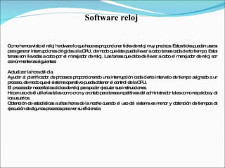 Software reloj  Como hemos visto el reloj hardware lo que hace es proporcionar ticks de reloj muy precisos. Estos ticks pueden usarse para generar interrupciones dirigidas a la CPU, de modo que éste pueda llevar a cabo tareas cada cierto tiempo. Estas tareas son llevadas a cabo por el manejador de reloj. Las tareas que debe de llevar a cabo el manejador de reloj son comúnmente las siguientes:  Actualizar la hora del día.  Ayudar al planificador de procesos proporcionando una interrupción cada cierto intervalo de tiempo asignado a un proceso, de modo que el sistema operativo pueda obtener el control de la CPU.  El procesador necesita los ciclos de reloj para poder ejecutar sus instrucciones.  Hacen uso de él utilerías tales como cron y crontab para tareas repetitivas del administrador tales como respaldos y de los usuarios.  Obtención de estadísticas a altas horas de la noche cuando el uso del sistema es menor y obtención de tiempos de ejecución de algunos procesos para ver su eficiencia.  