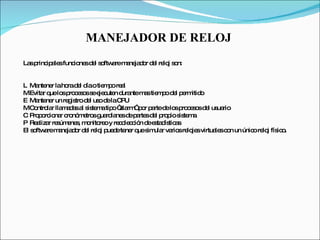 MANEJADOR DE RELOJ  Las principales funciones del software manejador del reloj son:    Mantener la hora del día o tiempo real    Evitar que los procesos se ejecuten durante mas tiempo del permitido    Mantener un registro del uso de la CPU    Controlar llamadas al sistema tipo “alarm” por parte de los procesos del usuario    Proporcionar cronómetros guardianes de partes del propio sistema    Realizar resúmenes, monitoreo y recolección de estadísticas  El software manejador del reloj puede tener que simular varios relojes virtuales con un único reloj físico.  