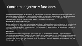 Concepto, objetivos y funciones
Son herramientas digitales de desarrollo de contenidos que facilitaran la transmisión de nuestras ideas y la
transferencia del conocimiento, integrando con facilidad los proyectos desarrollados en el ámbito digital de
la Sociedad de la Información y el Conocimiento así como aumentando su difusión y por tanto, su
capacidad para captar el interés y atraer la atención de todo tipo de público.
Los objetivos de estas tecnologías
Dadas las funciones que estas tecnologías proporcionan, cabe señalar entre otros, algunos de los objetivos
que se persiguen en el proceso de enseñanza –aprendizaje al utilizarlas: Proporcionar criterios para el
control de estas actividades Servir de guía a los contenidos y a las actividades de aprendizaje Facilitar el
aprendizaje online en los alumnos.
Funciones:
Estas herramientas son programas o aplicaciones que se instalan en nuestra PC,( algunas de estas
necesitan aplicaciones Java para funcionar), y desde la PC podemos entonces, realizar las actividades que
queremos presentar a nuestros estudiantes y luego presentarla online, como es el caso de Exe learning en
cual se puede empaquetar los contenidos como SCORM para después llevarlos a la plataforma con la que
trabajes, por ejemplo, Moodle.
 