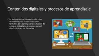 Contenidos digitales y procesos de aprendizaje
• La elaboración de contenido educativo
multimedia para su uso en acciones
formativa de elearning varía en función de
enfoque pedagógico propuesto para el
diseño de la acción formativa.
 