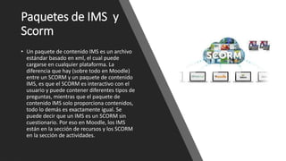 Paquetes de IMS y
Scorm
• Un paquete de contenido IMS es un archivo
estándar basado en xml, el cual puede
cargarse en cualquier plataforma. La
diferencia que hay (sobre todo en Moodle)
entre un SCORM y un paquete de contenido
IMS, es que el SCORM es interactivo con el
usuario y puede contener diferentes tipos de
preguntas, mientras que el paquete de
contenido IMS solo proporciona contenidos,
todo lo demás es exactamente igual. Se
puede decir que un IMS es un SCORM sin
cuestionario. Por eso en Moodle, los IMS
están en la sección de recursos y los SCORM
en la sección de actividades.
 