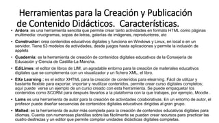 Herramientas para la Creación y Publicación
de Contenido Didácticos. Características.
• Ardora :es una herramienta sencilla que permite crear tanto actividades en formato HTML como páginas
multimedia: crucigramas, sopas de letras, galerías de imágenes, reproductores, etc
• Constructor: crea contenidos educativos digitales y funciona en Windows y Linux, en local o en un
servidor. Tiene 53 modelos de actividades, desde juegos hasta aplicaciones y permite la inclusión de
applets
• Cuadernia: es la herramienta de creación de contenidos digitales educativos de la Consejería de
Educación y Ciencia de Castilla-La Mancha.
• EdiLimes: el editor de libros de LIM, un agradable entorno para la creación de materiales educativos
digitales que se complementa con un visualizador y un fichero XML, el libro.
• EXe Learning : es el editor XHTML para la creación de contenidos para elearning. Fácil de utilizar y
bastante flexible para exportar, importar y reutilizar contenidos, permite crear curso digitales completos;
aquí puede verse un ejemplo de un curso creado con esta herramienta. Se puede empaquetar los
contenidos como SCORM para después llevarlos a la plataforma con la que trabajes, por ejemplo, Moodle .
• Lams es una herramienta de autor para la creación de actividades colaborativas. En un entorno de autor, el
profesor puede diseñar secuencias de contenidos digitales educativos dirigidas al gran grupo.
• Malted: es la herramienta de autor más completa para la creación de contenidos educativos digitales para
idiomas. Cuenta con numerosas plantillas sobre las fácilmente se pueden crear recursos para practicar las
cuatro destrezas y un editor que permite compilar unidades didácticas digitales completas.
 