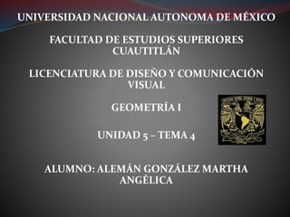 UNIVERSIDAD NACIONAL AUTONOMA DE MÉXICO
FACULTAD DE ESTUDIOS SUPERIORES
CUAUTITLÁN
LICENCIATURA DE DISEÑO Y COMUNICACIÓN
VISUAL
GEOMETRÍA I
UNIDAD 5 – TEMA 4
ALUMNO: ALEMÁN GONZÁLEZ MARTHA
ANGÉLICA
 