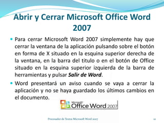  Para cerrar Microsoft Word 2007 simplemente hay que
cerrar la ventana de la aplicación pulsando sobre el botón
en forma de X situado en la esquina superior derecha de
la ventana, en la barra del titulo o en el botón de Office
situado en la esquina superior izquierda de la barra de
herramientas y pulsar Salir de Word.
 Word presentará un aviso cuando se vaya a cerrar la
aplicación y no se haya guardado los últimos cambios en
el documento.
Abrir y Cerrar Microsoft Office Word
2007
10Procesador de Textos Microsoft Word 2007
 