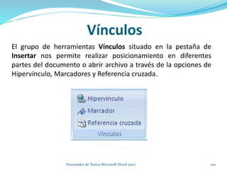 Vínculos
El grupo de herramientas Vínculos situado en la pestaña de
Insertar nos permite realizar posicionamiento en diferentes
partes del documento o abrir archivo a través de la opciones de
Hipervínculo, Marcadores y Referencia cruzada.
100Procesador de Textos Microsoft Word 2007
 