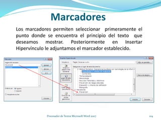 Marcadores
Los marcadores permiten seleccionar primeramente el
punto donde se encuentra el principio del texto que
deseamos mostrar. Posteriormente en Insertar
Hipervínculo le adjuntamos el marcador establecido.
104Procesador de Textos Microsoft Word 2007
 