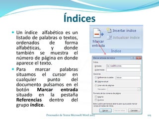 Índices
 Un índice alfabético es un
listado de palabras o textos,
ordenados de forma
alfabéticas, y donde
también se muestra el
número de página en donde
aparece el texto.
 Para marcar palabras
situamos el cursor en
cualquier punto del
documento pulsamos en el
botón Marcar entrada
situado en la pestaña
Referencias dentro del
grupo índice.
105Procesador de Textos Microsoft Word 2007
 