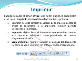 Imprimir
Cuando se pulsa el botón Office, una de las opciones disponibles
es el botón Imprimir, dentro del cual ofrece tres opciones:
1. Imprimir. Permite cambiar los valores de la impresión antes de
enviar el documento a la impresora, también permite
seleccionar la impresora.
2. Impresión rápida. Envía el documento completo directamente
a la impresora establecida como predefinida, sin realizar
ninguna modificación.
3. Vista preliminar. Permite visualizar las páginas del documento
tal como se van a imprimir, con gráficos, textos, imágenes, etc.
Barra rápida
106Procesador de Textos Microsoft Word 2007
 