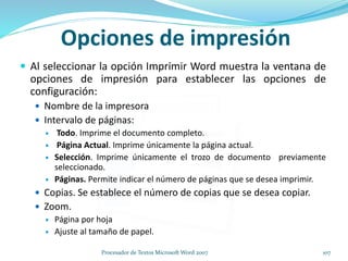 Opciones de impresión
 Al seleccionar la opción Imprimir Word muestra la ventana de
opciones de impresión para establecer las opciones de
configuración:
 Nombre de la impresora
 Intervalo de páginas:
 Todo. Imprime el documento completo.
 Página Actual. Imprime únicamente la página actual.
 Selección. Imprime únicamente el trozo de documento previamente
seleccionado.
 Páginas. Permite indicar el número de páginas que se desea imprimir.
 Copias. Se establece el número de copias que se desea copiar.
 Zoom.
 Página por hoja
 Ajuste al tamaño de papel.
107Procesador de Textos Microsoft Word 2007
 