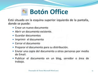 Botón Office
Está situado en la esquina superior izquierda de la pantalla,
donde se puede:
 Crear un nuevo documento
 Abrir un documento existente.
 Guardar documentos
 Imprimir el documento
 Cerrar el documento
 Preparar el documento para su distribución.
 Enviar una copia del documento a otras personas por medio
de Email.
 Publicar el documento en un blog, servidor o área de
trabajo.
13Procesador de Textos Microsoft Word 2007
 