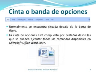 Cinta o banda de opciones
 Normalmente se encuentra situada debajo de la barra de
título.
 La cinta de opciones está compuesta por pestañas desde las
que se pueden ejecutar todos los comandos disponibles en
Microsoft Office Word 2007.
16Procesador de Textos Microsoft Word 2007
 