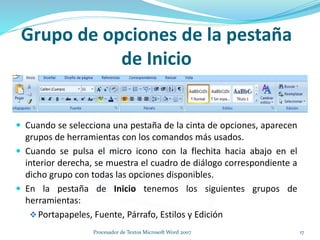 Grupo de opciones de la pestaña
de Inicio
 Cuando se selecciona una pestaña de la cinta de opciones, aparecen
grupos de herramientas con los comandos más usados.
 Cuando se pulsa el micro icono con la flechita hacia abajo en el
interior derecha, se muestra el cuadro de diálogo correspondiente a
dicho grupo con todas las opciones disponibles.
 En la pestaña de Inicio tenemos los siguientes grupos de
herramientas:
Portapapeles, Fuente, Párrafo, Estilos y Edición
17Procesador de Textos Microsoft Word 2007
 