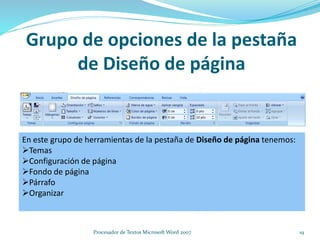 Grupo de opciones de la pestaña
de Diseño de página
En este grupo de herramientas de la pestaña de Diseño de página tenemos:
Temas
Configuración de página
Fondo de página
Párrafo
Organizar
19Procesador de Textos Microsoft Word 2007
 