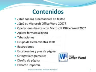 Contenidos
 ¿Qué son los procesadores de texto?
 ¿Qué es Microsoft Office Word 2007?
 Operaciones básicas con Microsoft Office Word 2007
 Aplicar formato al texto
 Tabulaciones
 Grupo de Herramientas Tabla
 Ilustraciones
 Encabezados y pies de página
 Ortografía y gramática
 Diseño de página
 El botón imprimir.
2Procesador de Textos Microsoft Word 2007
 