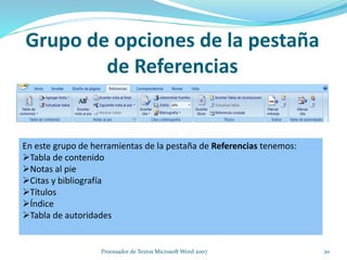 Grupo de opciones de la pestaña
de Referencias
En este grupo de herramientas de la pestaña de Referencias tenemos:
Tabla de contenido
Notas al pie
Citas y bibliografía
Títulos
Índice
Tabla de autoridades
20Procesador de Textos Microsoft Word 2007
 