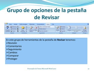 Grupo de opciones de la pestaña
de Revisar
En este grupo de herramientas de la pestaña de Revisar tenemos:
Revisión
Comentarios
Seguimiento
Cambios
Comparar
Proteger
22Procesador de Textos Microsoft Word 2007
 
