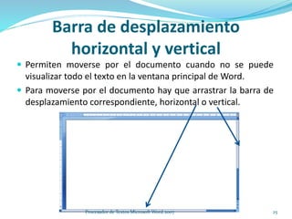 Barra de desplazamiento
horizontal y vertical
 Permiten moverse por el documento cuando no se puede
visualizar todo el texto en la ventana principal de Word.
 Para moverse por el documento hay que arrastrar la barra de
desplazamiento correspondiente, horizontal o vertical.
25Procesador de Textos Microsoft Word 2007
 
