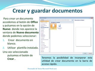 Para crear un documento
accedemos al botón de Office
y pulsamos en la opción de
Nuevo donde nos aparece la
ventana de Nuevo documento
donde podemos seleccionar:
1. Crear documento en
blanco.
2. Utilizar plantilla instalada.
Una vez seleccionado
pulsamos el botón de
Crear . Tenemos la posibilidad de incorporar esta
utilidad de crear documento en la barra de
acceso rápido.
26Procesador de Textos Microsoft Word 2007
 