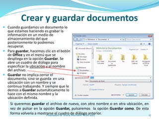  Cuando guardamos un documento lo
que estamos haciendo es grabar la
información en un medio de
almacenamiento del que
posteriormente lo podremos
recuperar.
 Para guardar, hacemos clic en el botón
de Office y en el menú que se
despliega en la opción Guardar. Se
abre un cuadro de diálogo para
especificar la ubicación y el nombre
del archivo.
 Guardar no implica cerrar el
documento, sino se guarda en una
ubicación con un nombre y se
continua trabajando. Y siempre que le
demos a Guardar automáticamente lo
hace con el mismo nombre y la
ubicación definida.
Crear y guardar documentos
Si queremos guardar el archivo de nuevo, con otro nombre o en otra ubicación, en
vez de pulsar en la opción Guardar, pulsaremos la opción Guardar como. De esta
forma volvería a mostrarse el cuadro de diálogo anterior. 27Procesador de Textos Microsoft Word 2007
 