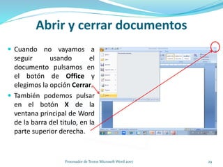  Cuando no vayamos a
seguir usando el
documento pulsamos en
el botón de Office y
elegimos la opción Cerrar.
 También podemos pulsar
en el botón X de la
ventana principal de Word
de la barra del titulo, en la
parte superior derecha.
Abrir y cerrar documentos
29Procesador de Textos Microsoft Word 2007
 