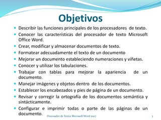 Objetivos
 Describir las funciones principales de los procesadores de texto.
 Conocer las características del procesador de texto Microsoft
Office Word.
 Crear, modificar y almacenar documentos de texto.
 Formatear adecuadamente el texto de un documento
 Mejorar un documento estableciendo numeraciones y viñetas.
 Conocer y utilizar los tabulaciones.
 Trabajar con tablas para mejorar la apariencia de un
documento.
 Manejar imágenes y objetos dentro de los documentos.
 Establecer los encabezados y pies de página de un documento.
 Revisar y corregir la ortografía de los documentos semántica y
sintácticamente.
 Configurar e imprimir todas o parte de las páginas de un
documento. 3Procesador de Textos Microsoft Word 2007
 