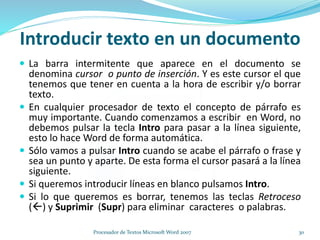 Introducir texto en un documento
 La barra intermitente que aparece en el documento se
denomina cursor o punto de inserción. Y es este cursor el que
tenemos que tener en cuenta a la hora de escribir y/o borrar
texto.
 En cualquier procesador de texto el concepto de párrafo es
muy importante. Cuando comenzamos a escribir en Word, no
debemos pulsar la tecla Intro para pasar a la línea siguiente,
esto lo hace Word de forma automática.
 Sólo vamos a pulsar Intro cuando se acabe el párrafo o frase y
sea un punto y aparte. De esta forma el cursor pasará a la línea
siguiente.
 Si queremos introducir líneas en blanco pulsamos Intro.
 Si lo que queremos es borrar, tenemos las teclas Retroceso
() y Suprimir (Supr) para eliminar caracteres o palabras.
30Procesador de Textos Microsoft Word 2007
 