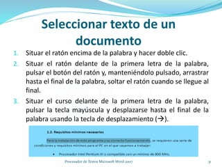 Seleccionar texto de un
documento
1. Situar el ratón encima de la palabra y hacer doble clic.
2. Situar el ratón delante de la primera letra de la palabra,
pulsar el botón del ratón y, manteniéndolo pulsado, arrastrar
hasta el final de la palabra, soltar el ratón cuando se llegue al
final.
3. Situar el curso delante de la primera letra de la palabra,
pulsar la tecla mayúscula y desplazarse hasta el final de la
palabra usando la tecla de desplazamiento ().
31Procesador de Textos Microsoft Word 2007
 