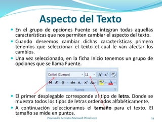 Aspecto del Texto
 En el grupo de opciones Fuente se integran todas aquellas
características que nos permiten cambiar el aspecto del texto.
 Cuando deseemos cambiar dichas características primero
tenemos que seleccionar el texto el cual le van afectar los
cambios.
 Una vez seleccionado, en la ficha Inicio tenemos un grupo de
opciones que se llama Fuente.
 El primer desplegable corresponde al tipo de letra. Donde se
muestra todos los tipos de letras ordenados alfabéticamente.
 A continuación seleccionamos el tamaño para el texto. El
tamaño se mide en puntos.
34Procesador de Textos Microsoft Word 2007
 