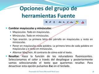  Cambiar mayúsculas y minúsculas:
 Mayúsculas. Todo en mayúsculas.
 Minúsculas. Todo en minúsculas.
 Tipo oración. La primera letra del párrafo en mayúsculas y resto en
minúsculas.
 Poner en mayúsculas cada palabra. La primera letra de cada palabra en
mayúsculas y e resto en minúsculas.
 Alternar May/min. Al contrario de cómo esté el texto.
 Resaltar. Hace la función de los roturadores fluorescentes.
Seleccionamos el color a través del despliegue y posteriormente
vamos seleccionando el texto que queremos resaltar. Para
desactivar esta opción pulsamos Esc en el teclado.
Opciones del grupo de
herramientas Fuente
36Procesador de Textos Microsoft Word 2007
 