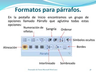 Formatos para párrafos.
En la pestaña de Inicio encontramos un grupo de
opciones llamado Párrafo que aglutina todas estas
opciones:
Alineación
Sangría
Interlineado
Bordes
Sombreado
Numeración de
viñetas
Ordenar
Símbolos ocultos
38Procesador de Textos Microsoft Word 2007
 